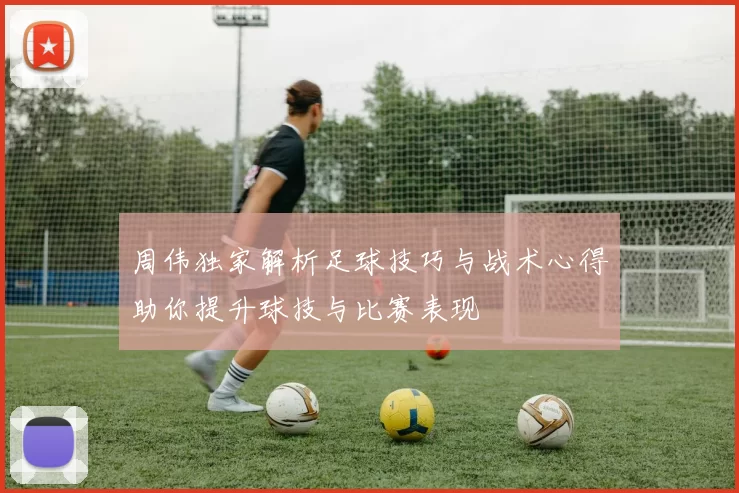 周伟独家解析足球技巧与战术心得助你提升球技与比赛表现