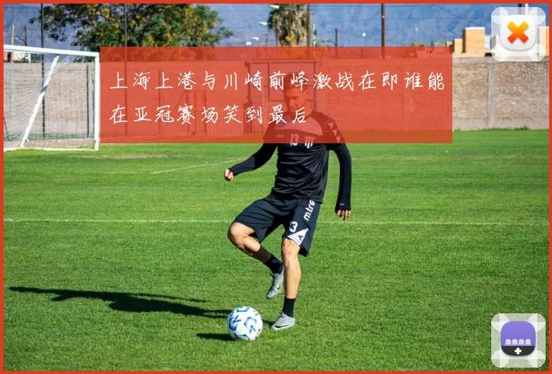 上海上港与川崎前峰激战在即谁能在亚冠赛场笑到最后