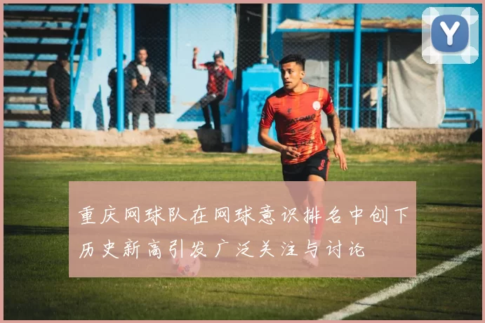 重庆网球队在网球意识排名中创下历史新高引发广泛关注与讨论