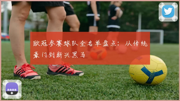 欧冠参赛球队全名单盘点：从传统豪门到新兴黑马