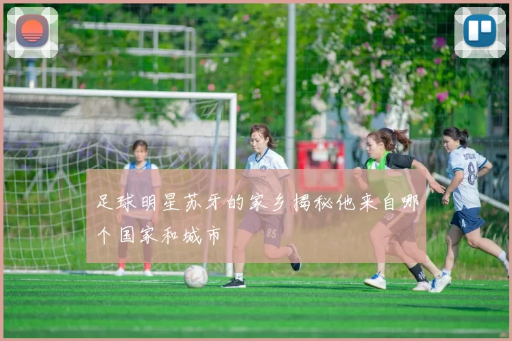 足球明星苏牙的家乡揭秘他来自哪个国家和城市