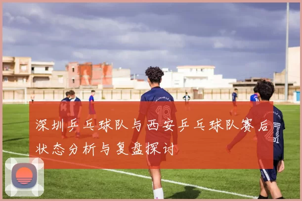 深圳乒乓球队与西安乒乓球队赛后状态分析与复盘探讨