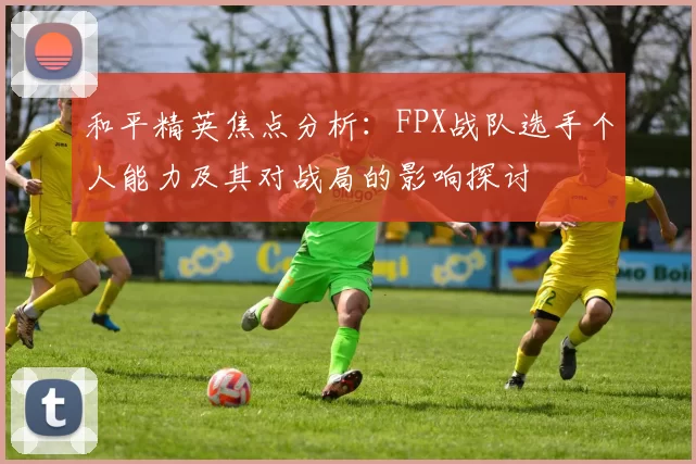 和平精英焦点分析：FPX战队选手个人能力及其对战局的影响探讨