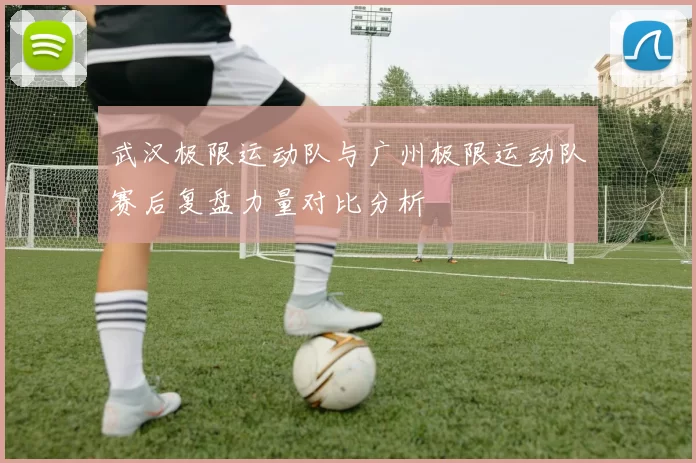 武汉极限运动队与广州极限运动队赛后复盘力量对比分析