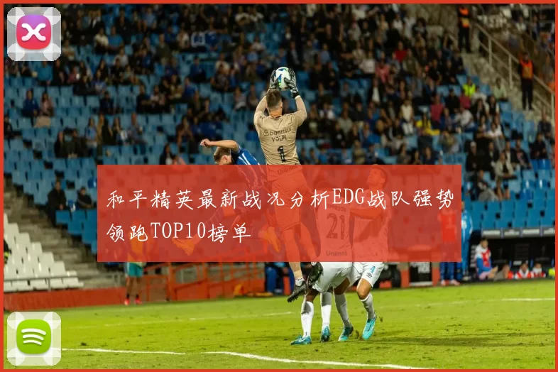 和平精英最新战况分析EDG战队强势领跑TOP10榜单