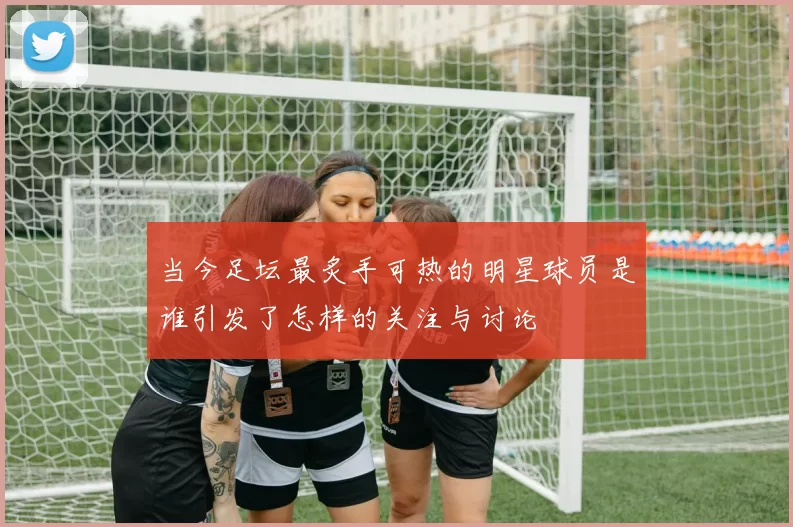 当今足坛最炙手可热的明星球员是谁引发了怎样的关注与讨论