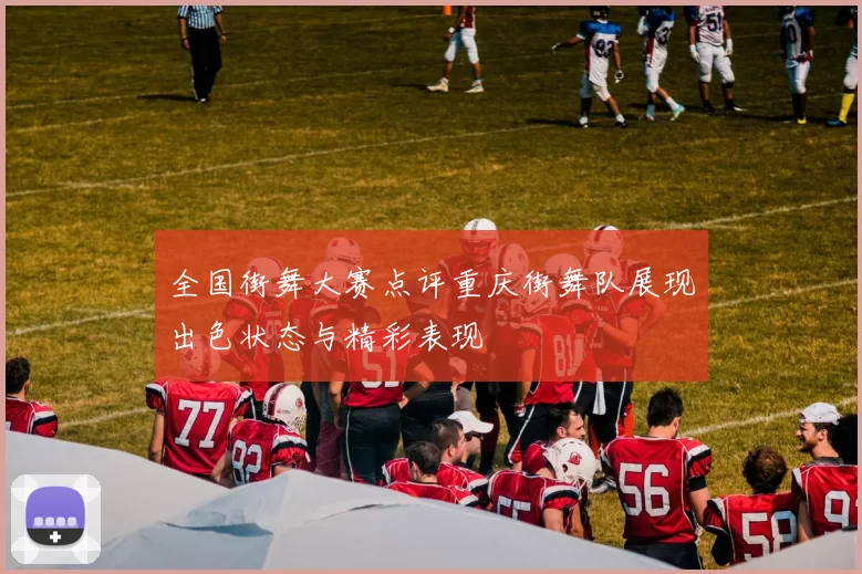 全国街舞大赛点评重庆街舞队展现出色状态与精彩表现