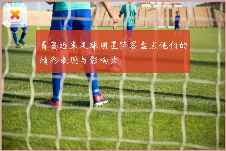 青岛迎来足球明星阵容盘点他们的精彩表现与影响力