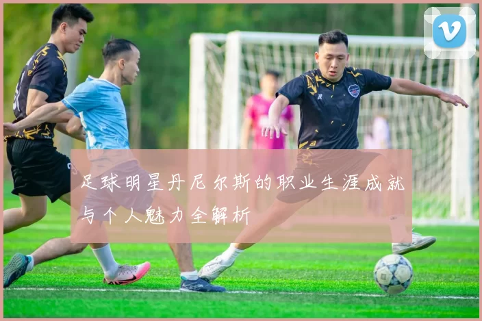 足球明星丹尼尔斯的职业生涯成就与个人魅力全解析
