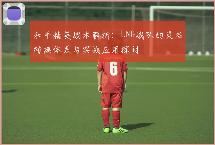 和平精英战术解析：LNG战队的灵活转换体系与实战应用探讨