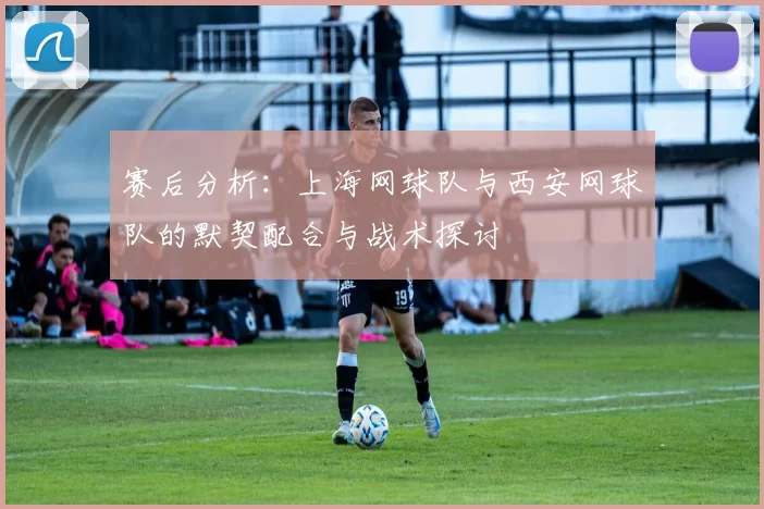 赛后分析：上海网球队与西安网球队的默契配合与战术探讨