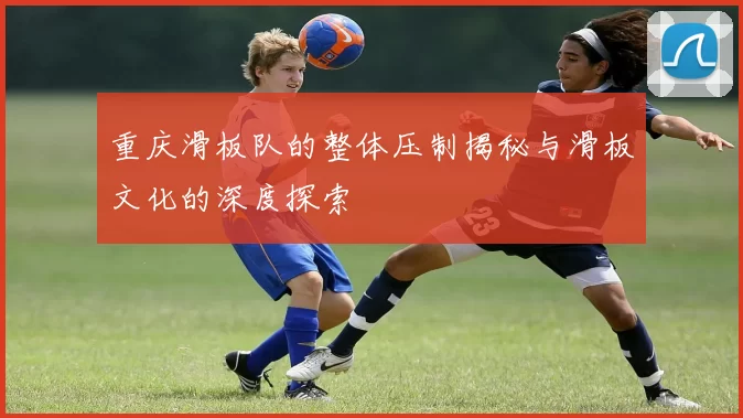 重庆滑板队的整体压制揭秘与滑板文化的深度探索