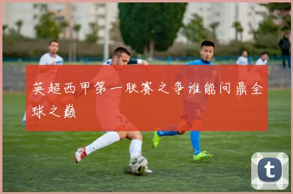 英超西甲第一联赛之争谁能问鼎全球之巅