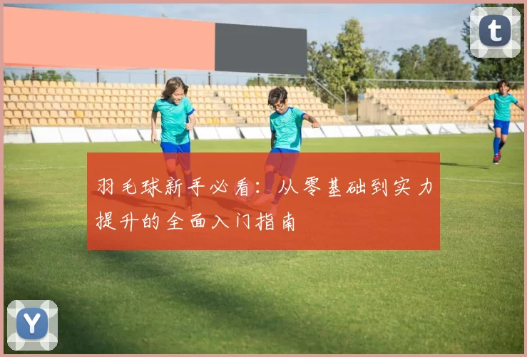 羽毛球新手必看：从零基础到实力提升的全面入门指南