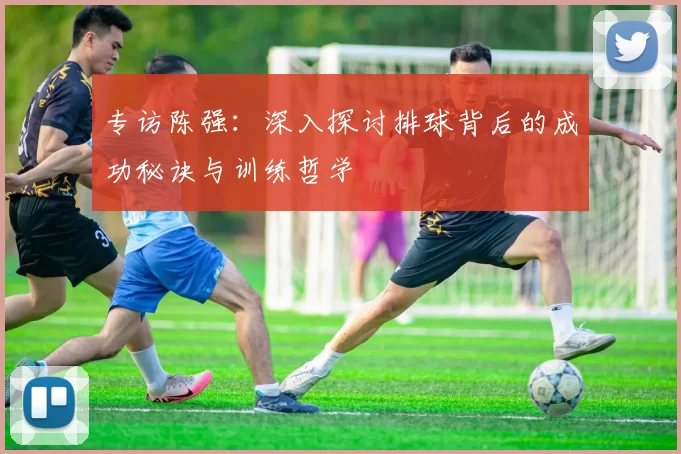 专访陈强：深入探讨排球背后的成功秘诀与训练哲学