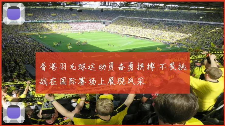 香港羽毛球运动员奋勇拼搏 不畏挑战在国际赛场上展现风采