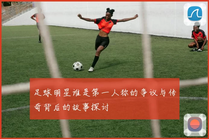 足球明星谁是第一人称的争议与传奇背后的故事探讨