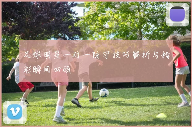 足球明星一对一防守技巧解析与精彩瞬间回顾