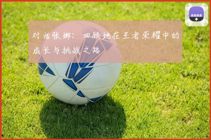 对话张娜：回顾她在王者荣耀中的成长与挑战之路