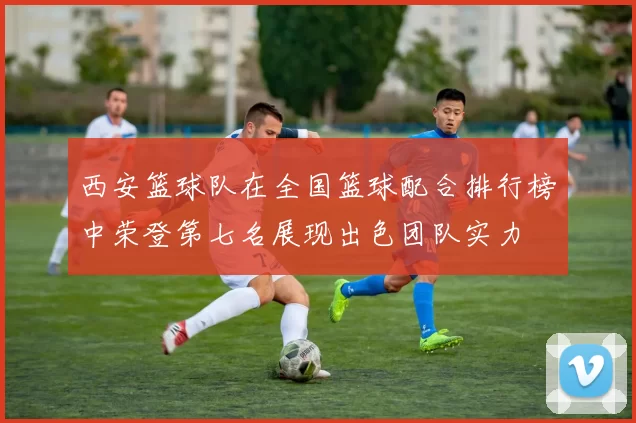 西安篮球队在全国篮球配合排行榜中荣登第七名展现出色团队实力