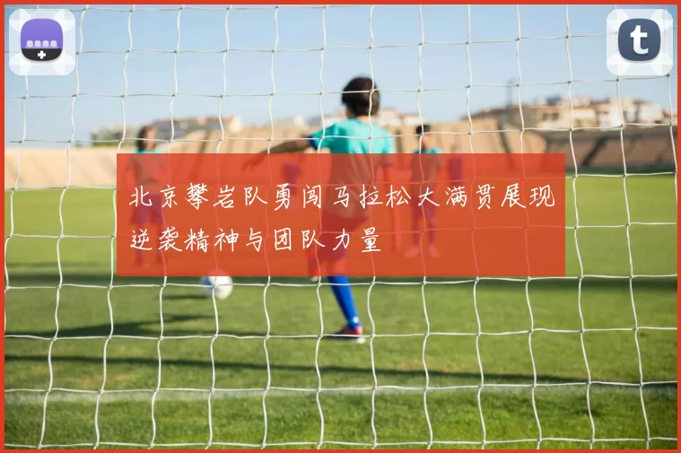 北京攀岩队勇闯马拉松大满贯展现逆袭精神与团队力量