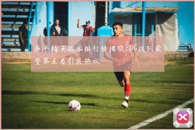和平精英战术排行榜揭晓EDG战队荣登第五名引发热议