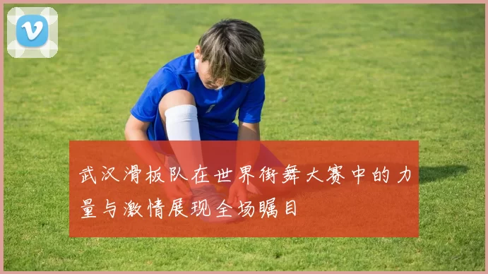 武汉滑板队在世界街舞大赛中的力量与激情展现全场瞩目