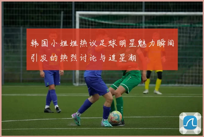 韩国小姐姐热议足球明星魅力瞬间引发的热烈讨论与追星潮