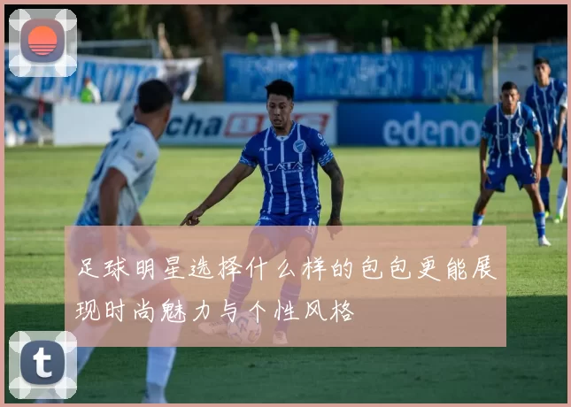 足球明星选择什么样的包包更能展现时尚魅力与个性风格