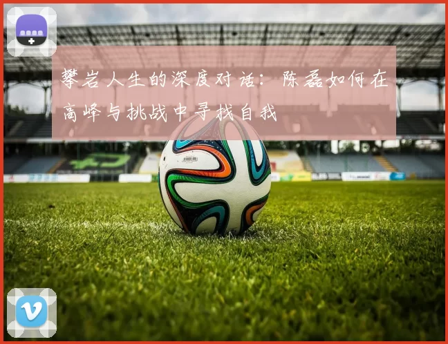 攀岩人生的深度对话：陈磊如何在高峰与挑战中寻找自我