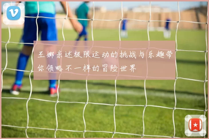 王娜亲述极限运动的挑战与乐趣带你领略不一样的冒险世界