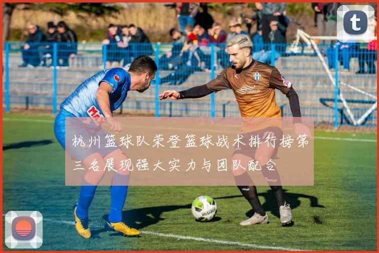 杭州篮球队荣登篮球战术排行榜第三名展现强大实力与团队配合