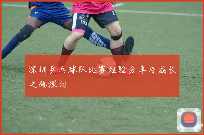 深圳乒乓球队比赛经验分享与成长之路探讨