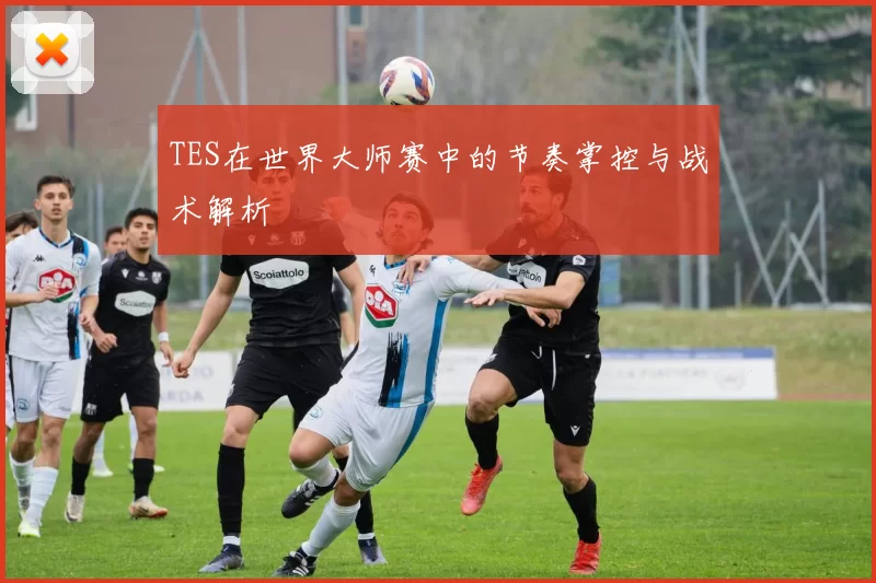 TES在世界大师赛中的节奏掌控与战术解析