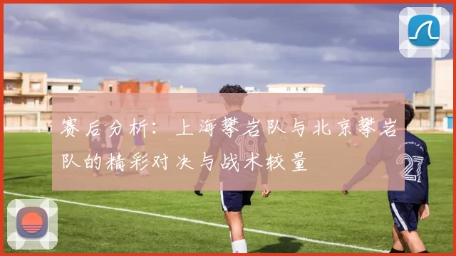 赛后分析：上海攀岩队与北京攀岩队的精彩对决与战术较量
