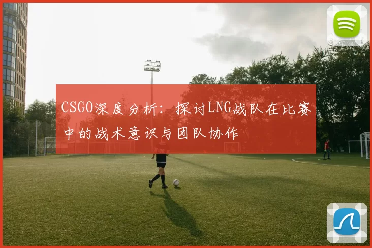 CSGO深度分析：探讨LNG战队在比赛中的战术意识与团队协作