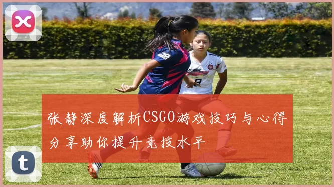 张静深度解析CSGO游戏技巧与心得分享助你提升竞技水平