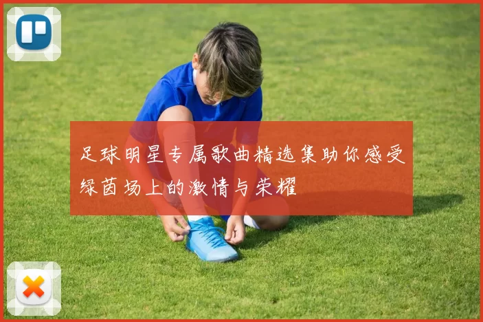 足球明星专属歌曲精选集助你感受绿茵场上的激情与荣耀