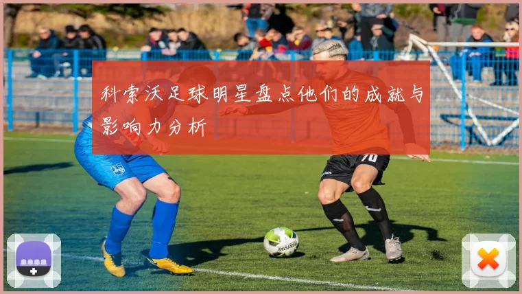 科索沃足球明星盘点他们的成就与影响力分析