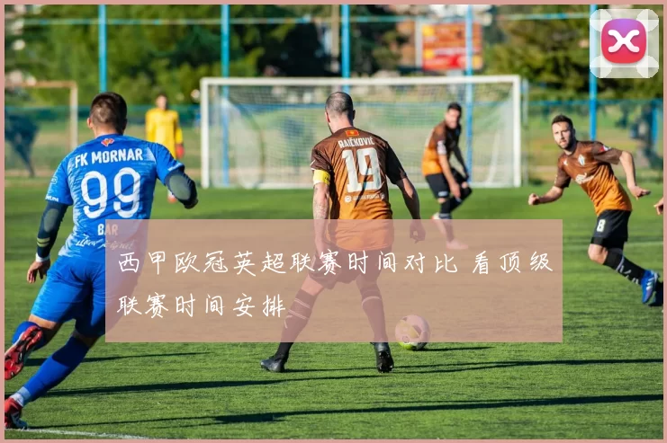 西甲欧冠英超联赛时间对比 看顶级联赛时间安排