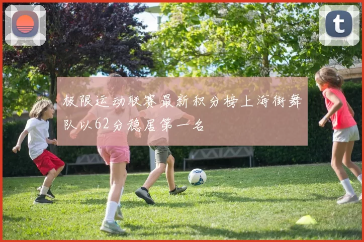 极限运动联赛最新积分榜上海街舞队以62分稳居第一名