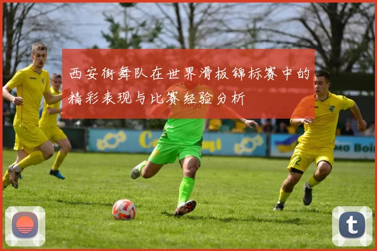 西安街舞队在世界滑板锦标赛中的精彩表现与比赛经验分析