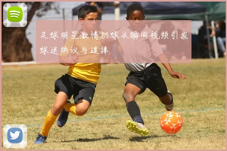 足球明星激情扔球衣瞬间视频引发球迷热议与追捧