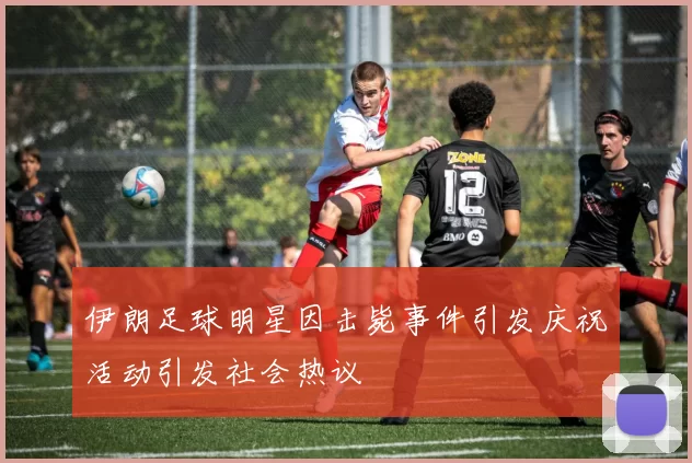 伊朗足球明星因击毙事件引发庆祝活动引发社会热议