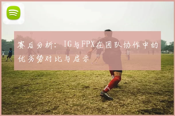 赛后分析：IG与FPX在团队协作中的优劣势对比与启示