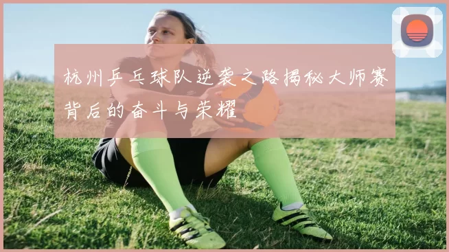 杭州乒乓球队逆袭之路揭秘大师赛背后的奋斗与荣耀