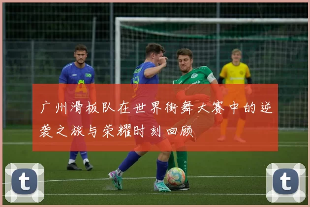 广州滑板队在世界街舞大赛中的逆袭之旅与荣耀时刻回顾