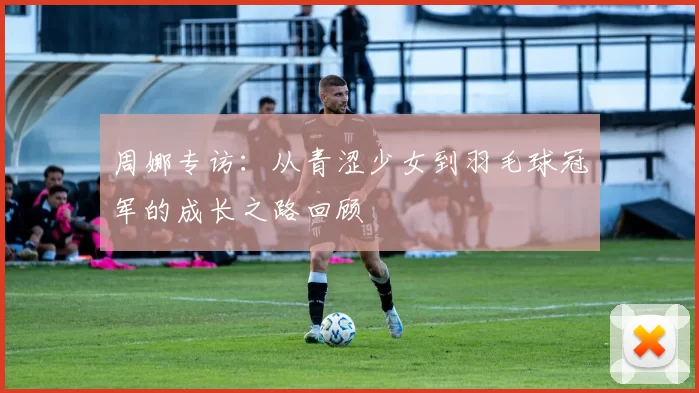 周娜专访：从青涩少女到羽毛球冠军的成长之路回顾