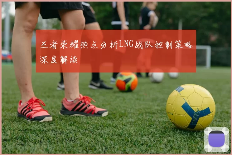 王者荣耀热点分析LNG战队控制策略深度解读