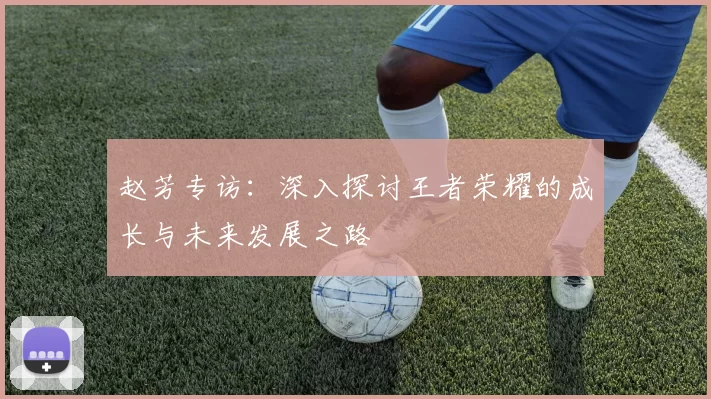 赵芳专访：深入探讨王者荣耀的成长与未来发展之路